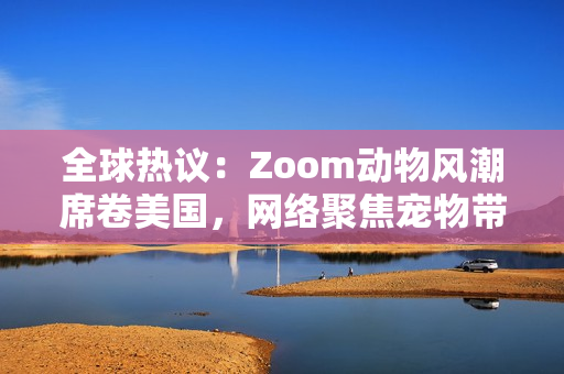 全球熱議：Zoom動物風(fēng)潮席卷美國，網(wǎng)絡(luò)聚焦寵物帶貨新趨勢