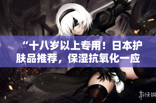 “十八歲以上專用！日本護膚品推薦，保濕抗氧化一應(yīng)俱全！”