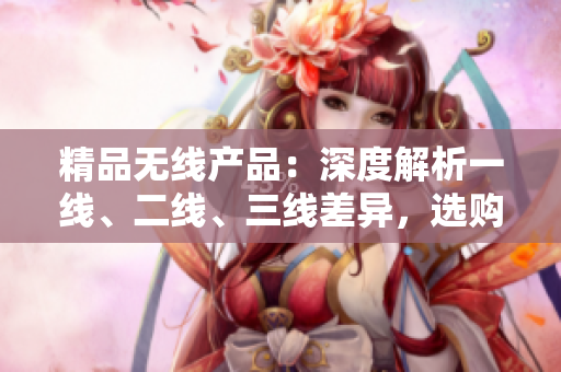 精品無線產(chǎn)品：深度解析一線、二線、三線差異，選購指南助您輕松選購