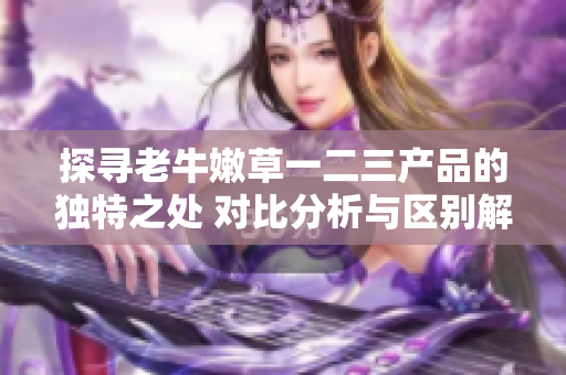 探尋老牛嫩草一二三產(chǎn)品的獨(dú)特之處 對(duì)比分析與區(qū)別解讀