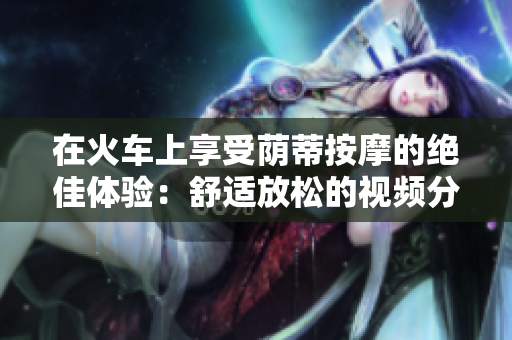 在火車上享受蔭蒂按摩的絕佳體驗：舒適放松的視頻分享