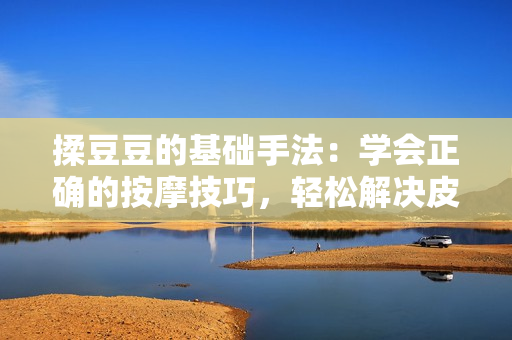 揉豆豆的基礎(chǔ)手法：學(xué)會(huì)正確的按摩技巧，輕松解決皮膚問題