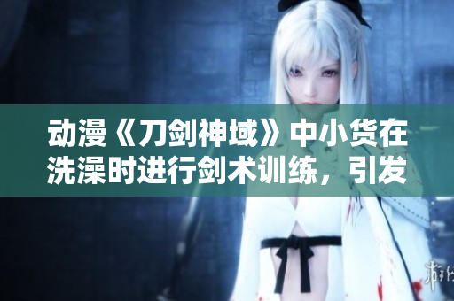 動漫《刀劍神域》中小貨在洗澡時進行劍術訓練，引發(fā)熱議