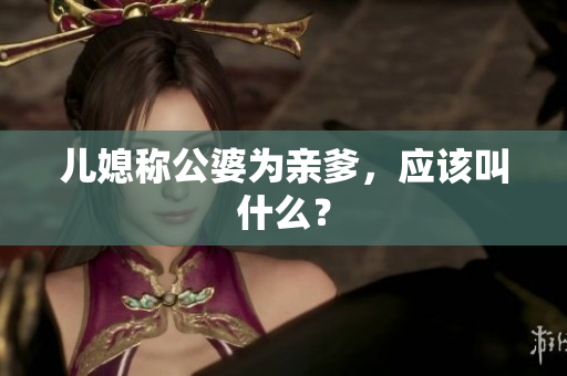 兒媳稱公婆為親爹，應(yīng)該叫什么？