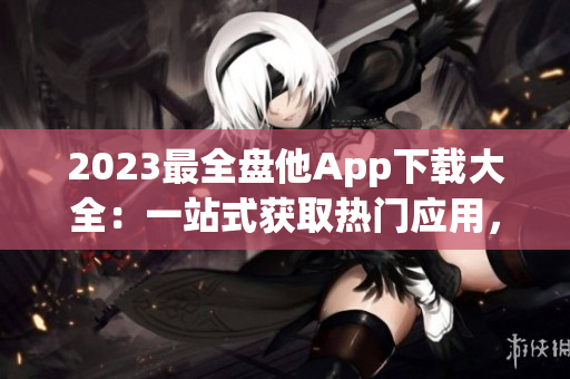 2023最全盤他App下載大全：一站式獲取熱門應用，盡享無限資源！