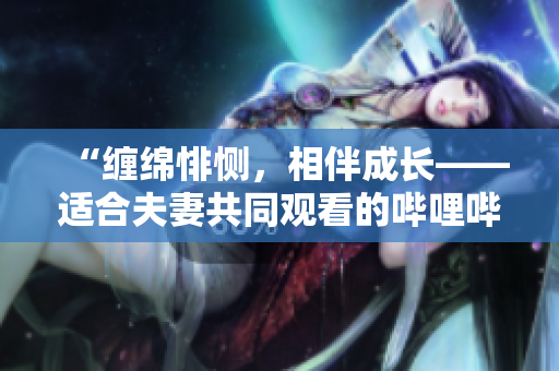 “纏綿悱惻，相伴成長——適合夫妻共同觀看的嗶哩嗶哩電視劇推薦”