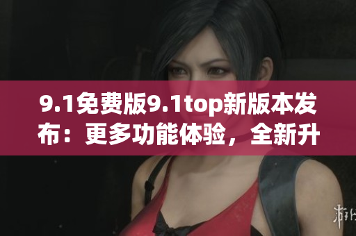 9.1免費版9.1top新版本發(fā)布：更多功能體驗，全新升級！
