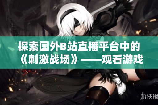 探索國外B站直播平臺中的《刺激戰(zhàn)場》——觀看游戲實況，體驗全新冒險