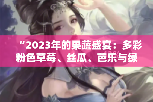 “2023年的果蔬盛宴：多彩粉色草莓、絲瓜、芭樂與綠巨人櫻桃，秋葵獨(dú)領(lǐng)風(fēng)騷！”