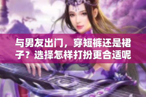與男友出門，穿短褲還是裙子？選擇怎樣打扮更合適呢？