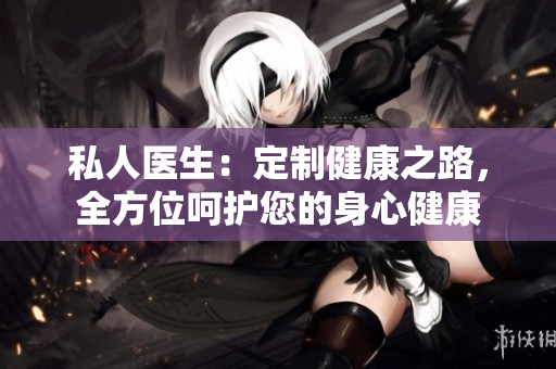 私人醫(yī)生：定制健康之路，全方位呵護(hù)您的身心健康
