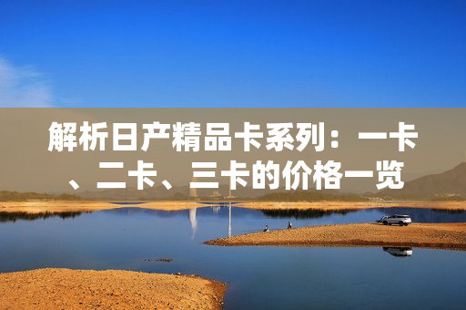 解析日產(chǎn)精品卡系列：一卡、二卡、三卡的價格一覽