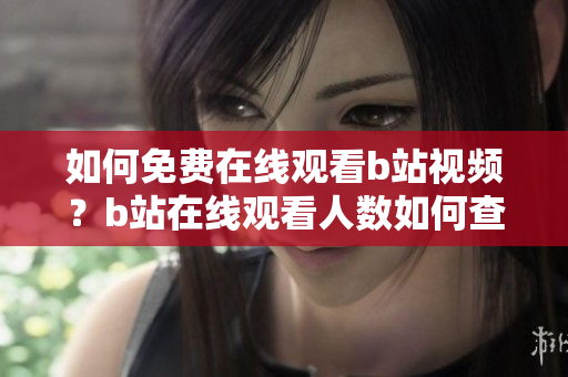 如何免費(fèi)在線觀看b站視頻？b站在線觀看人數(shù)如何查看？這里詳細(xì)介紹！