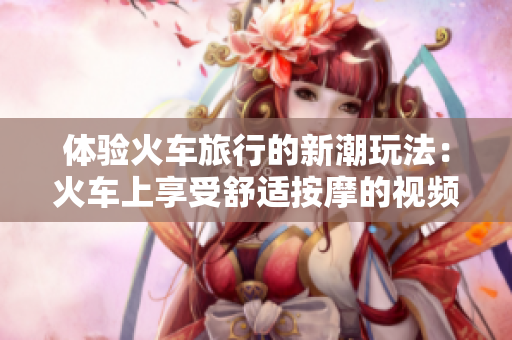 體驗(yàn)火車旅行的新潮玩法：火車上享受舒適按摩的視頻分享