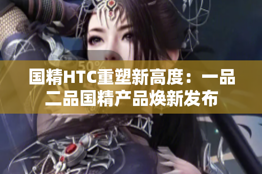國精HTC重塑新高度：一品二品國精產(chǎn)品煥新發(fā)布
