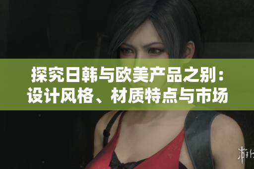 探究日韓與歐美產(chǎn)品之別：設(shè)計風(fēng)格、材質(zhì)特點與市場定位的比較分析