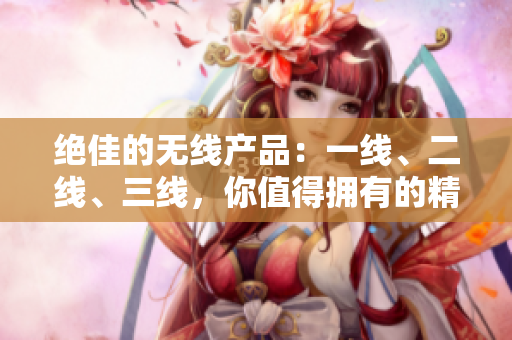 絕佳的無(wú)線產(chǎn)品：一線、二線、三線，你值得擁有的精品選擇