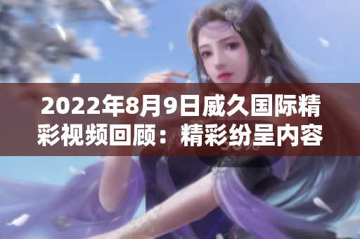 2022年8月9日威久國際精彩視頻回顧：精彩紛呈內(nèi)容盡在一網(wǎng)打盡