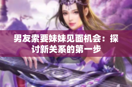 男友索要妹妹見面機(jī)會：探討新關(guān)系的第一步
