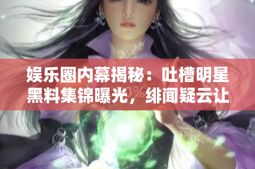 娛樂圈內(nèi)幕揭秘：吐槽明星黑料集錦曝光，緋聞疑云讓粉絲探秘揭底