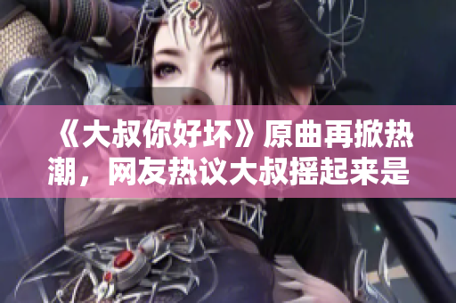 《大叔你好壞》原曲再掀熱潮，網(wǎng)友熱議大叔搖起來是什么歌？