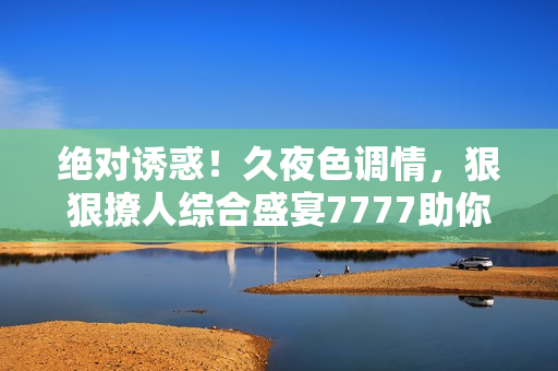 絕對(duì)誘惑！久夜色調(diào)情，狠狠撩人綜合盛宴7777助你釋放激情
