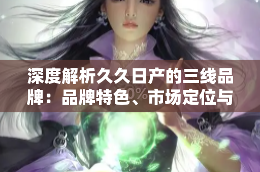 深度解析久久日產(chǎn)的三線品牌：品牌特色、市場定位與競爭優(yōu)勢一覽