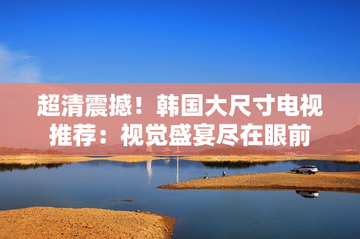 超清震撼！韓國大尺寸電視推薦：視覺盛宴盡在眼前