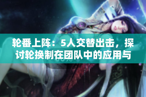 輪番上陣：5人交替出擊，探討輪換制在團(tuán)隊中的應(yīng)用與優(yōu)勢