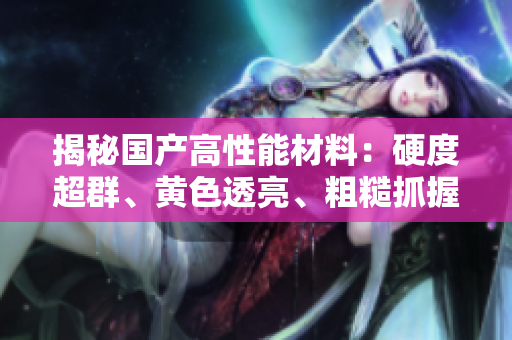 揭秘國產(chǎn)高性能材料：硬度超群、黃色透亮、粗糙抓握，領(lǐng)先技術(shù)解析