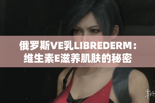俄羅斯VE乳LIBREDERM：維生素E滋養(yǎng)肌膚的秘密