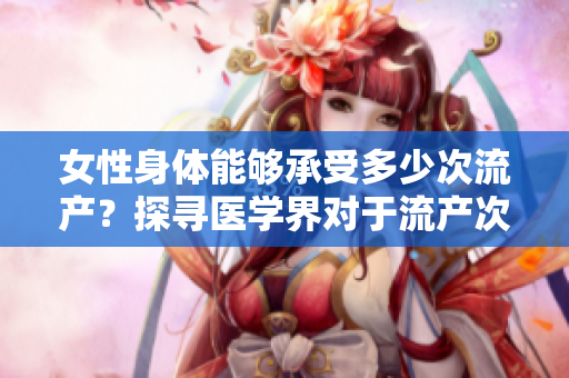 女性身體能夠承受多少次流產(chǎn)？探尋醫(yī)學界對于流產(chǎn)次數(shù)的界定及影響
