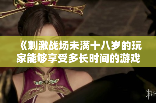 《刺激戰(zhàn)場未滿十八歲的玩家能夠享受多長時(shí)間的游戲樂趣？》