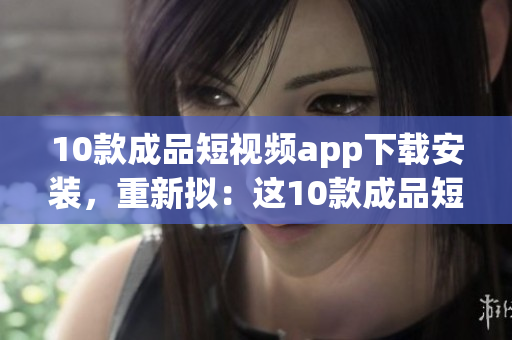 10款成品短視頻app下載安裝，重新擬：這10款成品短視頻APP，非常值得你安裝使用