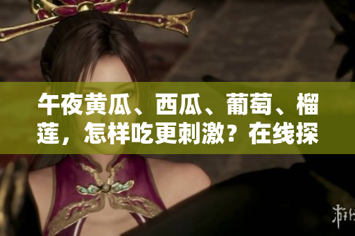 午夜黃瓜、西瓜、葡萄、榴蓮，怎樣吃更刺激？在線探索誘人美味