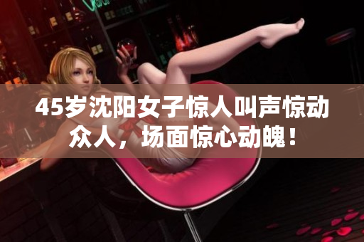 45歲沈陽女子驚人叫聲驚動眾人，場面驚心動魄！