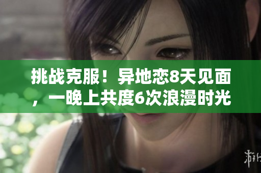 挑戰(zhàn)克服！異地戀8天見面，一晚上共度6次浪漫時光