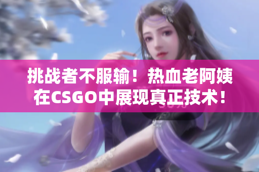 挑戰(zhàn)者不服輸！熱血老阿姨在CSGO中展現(xiàn)真正技術(shù)！