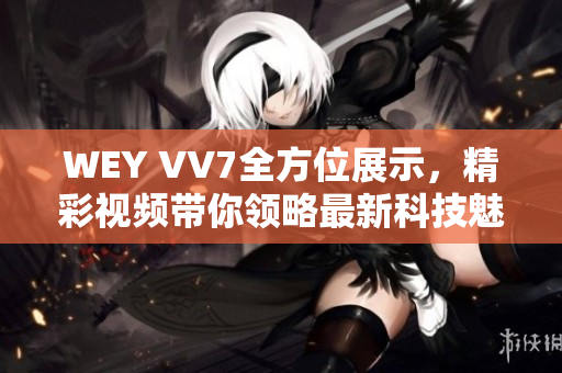 WEY VV7全方位展示，精彩視頻帶你領(lǐng)略最新科技魅力