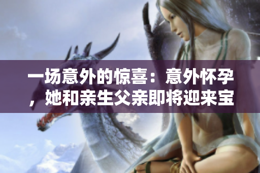 一場意外的驚喜：意外懷孕，她和親生父親即將迎來寶寶的到來