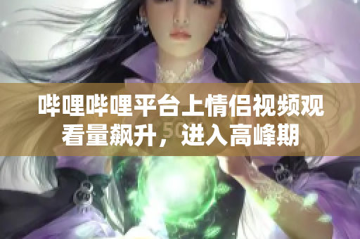嗶哩嗶哩平臺(tái)上情侶視頻觀看量飆升，進(jìn)入高峰期