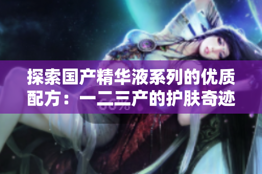 探索國產(chǎn)精華液系列的優(yōu)質(zhì)配方：一二三產(chǎn)的護(hù)膚奇跡