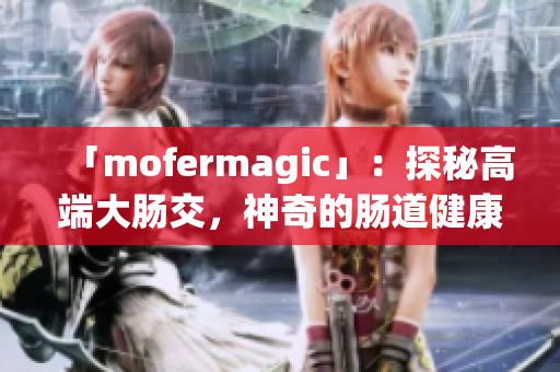 「mofermagic」：探秘高端大腸交，神奇的腸道健康之道