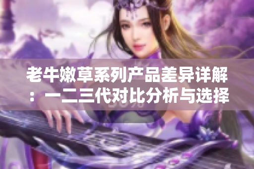 老牛嫩草系列產(chǎn)品差異詳解：一二三代對(duì)比分析與選擇技巧