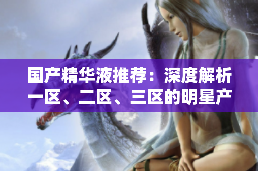 國產(chǎn)精華液推薦：深度解析一區(qū)、二區(qū)、三區(qū)的明星產(chǎn)品