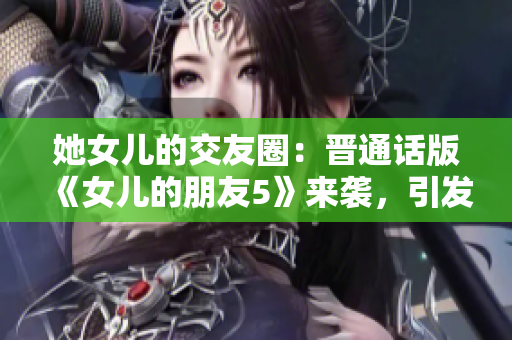 她女兒的交友圈：晉通話版《女兒的朋友5》來襲，引發(fā)關注與熱議