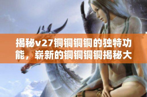 揭秘v27銅銅銅銅的獨(dú)特功能，嶄新的銅銅銅銅揭秘大公開(kāi)