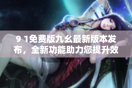 9 1免費(fèi)版九幺最新版本發(fā)布，全新功能助力您提升效率