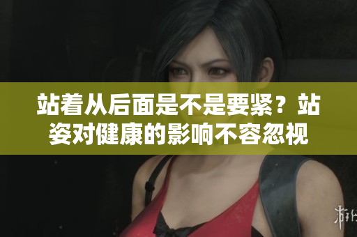 站著從后面是不是要緊？站姿對健康的影響不容忽視