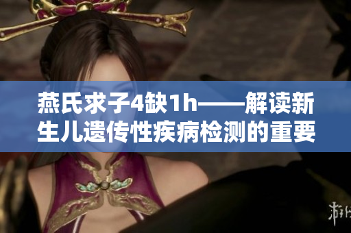 燕氏求子4缺1h——解讀新生兒遺傳性疾病檢測的重要性